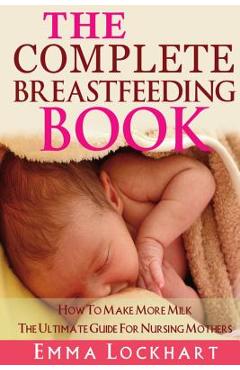 Coperta cărții 'The Complete Breastfeeding Book: How To Make More Milk The Ultimate Guide For Nursing Mothers - Emma Lockhart'