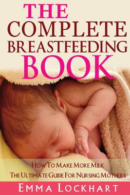 Coperta cărții 'The Complete Breastfeeding Book: How To Make More Milk The Ultimate Guide For Nursing Mothers - Emma Lockhart'