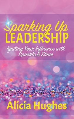 Coperta cărții 'Sparking Up Leadership Igniting your Influence with Sparkle & Shine - Alicia Hughes'