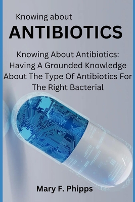 Knowing about ANTIBIOTICS: Knowing About Antibiotics: Having A Grounded Knowledge About The Type Of Antibiotics For The Right Bacterial - Mary F. Phipps