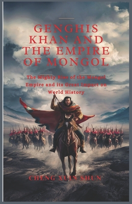 Genghis Khan and the Empire of Mongol: The Mighty Rise of the Mongol Empire and its Great Impact on World History - Cheng Xuin Shun