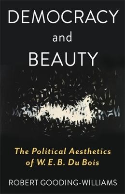 Democracy and Beauty: The Political Aesthetics of W. E. B. Du Bois - Robert Gooding-williams