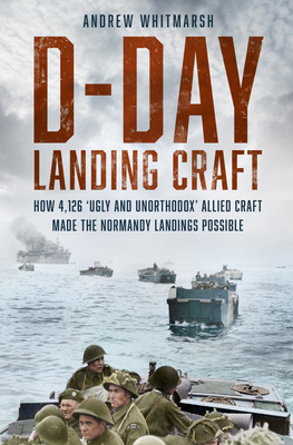 D-Day Landing Craft: How 4,126 'Ugly and Unorthodox' Allied Craft Made the Normandy Landings Possible - Andrew Whitmarsh