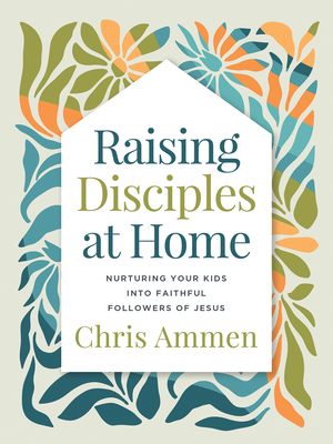 Raising Disciples at Home: Nurturing Your Kids Into Faithful Followers of Jesus - Chris Ammen
