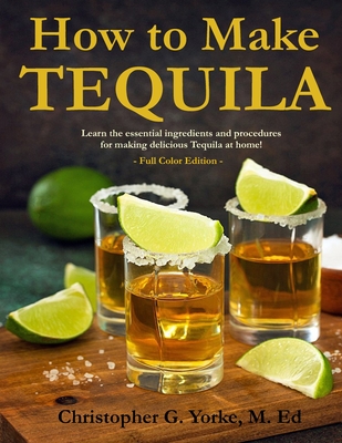 How to Make Tequila: Learn the essential ingredients and procedures for making delicious Tequila at home! - M. Ed Christopher G. Yorke