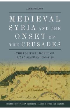 Coperta cărții 'Medieval Syria and the Onset of the Crusades: The Political World of Bilad Al-Sham 1050-1128 - James Wilson'