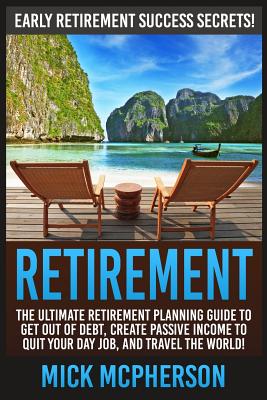 Retirement: The Ultimate Retirement Planning Guide To Get Out Of Debt, Create Passive Income To Quit Your Day Job, And Travel The World! - Mick Mcpherson
