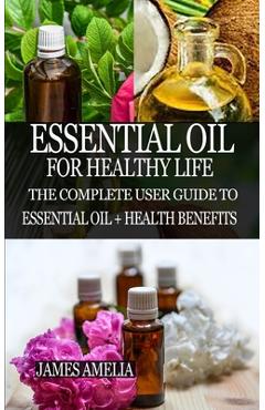 Essential Oil for Healthy Life: The Complete User Guide to Essential Oil + Health Benefits - James Amelia