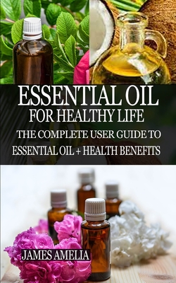 Essential Oil for Healthy Life: The Complete User Guide to Essential Oil + Health Benefits - James Amelia