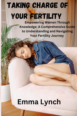 Taking Charge of Your Fertility: Empowering Women Through Knowledge: A Comprehensive Guide to Understanding and Navigating Your Fertility Journey - Emma Lynch