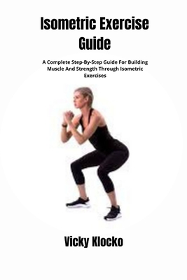 Isometric Exercise Guide: A Complete Step-By-Step Guide For Building Muscle And Strength Through Isometric Exercises - Vicky Klocko