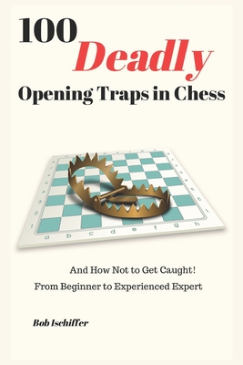 100 Deadly Opening Traps in Chess: And How Not to Get Caught! From Beginner to Experienced Expert - Bob Ischiffer