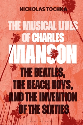 The Musical Lives of Charles Manson: The Beatles, the Beach Boys, and the Invention of the Sixties --Or, No Sense Makes Sense - Nicholas Tochka