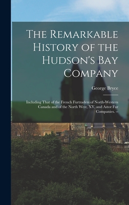 The Remarkable History of the Hudson's Bay Company: Including That of the French Furtraders of North-Western Canada and of the North West, XY, and Ast - George Bryce