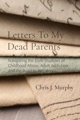 Letters To My Dead Parents: Navigating the Dark Shadows of Childhood Abuse, Adult Addiction, and the Road to Recovery - Chris J. Murphy