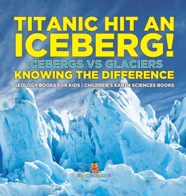 Titanic Hit An Iceberg! Icebergs vs. Glaciers - Knowing the Difference - Geology Books for Kids Children's Earth Sciences Books - 