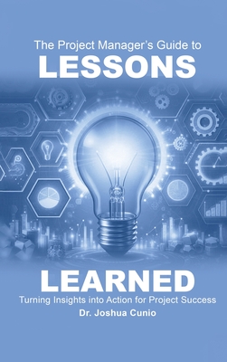 The Project Manager's Guide to Lessons Learned: Turning Insights Into Action for Project Success - Joshua Cunio