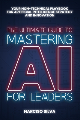 The Ultimate Guide to Mastering AI for Leaders: Your Non-technical Playbook for Artificial Intelligence Strategy and Innovation - Narciso Silva