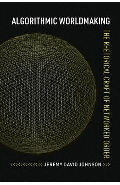 Algorithmic Worldmaking: The Rhetorical Craft of Networked Order - Jeremy David Johnson