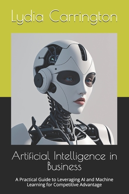 Artificial Intelligence in Business: A Practical Guide to Leveraging AI and Machine Learning for Competitive Advantage - Lydia Carrington