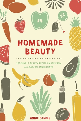 Homemade Beauty: 150 Simple Beauty Recipes Made from All-Natural Ingredients - Annie Strole