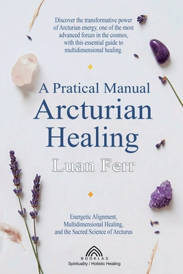A Practical Manual of Arcturian Healing: Energetic Alignment, Multidimensional Healing, and the Sacred Science of Arcturus - Luan Ferr
