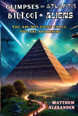 Glimpses of Atlantis, Bigfoot & Aliens: You Are Not Going Crazy; You Are Awakening - Matthew Alexander