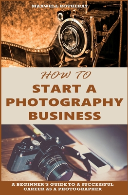 How to Start a Photography Business: A Beginner's Guide to A Successful Career as A Photographer - Maxwell Rotheray