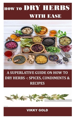How to Dry Herbs with Ease: A Superlative Guide on How to Dry Herbs -: Spices, Condiments & Recipes - Vikky Gold