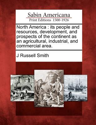 North America: its people and resources, development, and prospects of the continent as an agricultural, industrial, and commercial area. - J. Russell Smith