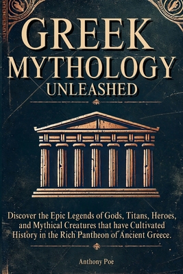 Greek Mythology Unleashed: Discover the Epic Legends of Gods, Titans, Heroes, and Mythical Creatures That Have Cultivated History in the Rich Pantheon - Anthony Poe