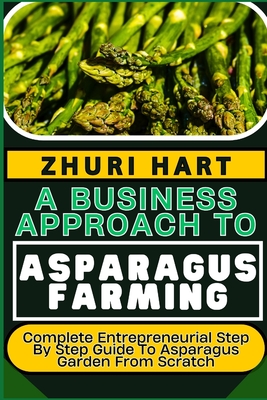 A Business Approach to Asparagus Farming: Complete Entrepreneurial Step By Step Guide To Asparagus Garden From Scratch - Zhuri Hart