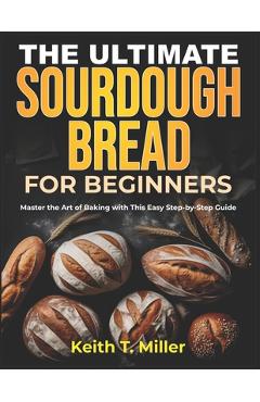 Coperta cărții 'The Ultimate Sourdough Bread for Beginners: Master the Art of Baking with This Easy Step by-Step Guide - Keith T. Miller'