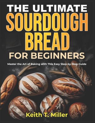 The Ultimate Sourdough Bread for Beginners: Master the Art of Baking with This Easy Step by-Step Guide - Keith T. Miller