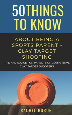 50 Things to Know about Being a Clay Target Shooting Parent: Tips and Advice for Parents of Competitive Clay Target Shooters - Rachel Horon