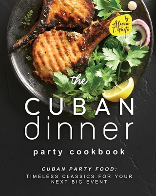 The Cuban Dinner Party Cookbook: Cuban Party Food: Timeless Classics for Your Next Big Event - Alicia T. White