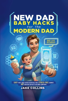 New Dad Baby Hacks for the Modern Dad Easy First-Time Father Essentials for a Stress-Free Journey, Any New Dad Can Use to Be More Confiden - Jake Collins