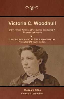 Victoria C. Woodhull (First Female American Presidential Candidate): A Biographical Sketch And The Truth Shall Make You Free: A Speech On The Principl - Theodore Tilton