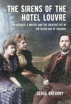 The Sirens of the Hotel Louvre: An Actress, a Writer, and the Creative Life in the Silver Age of Chekhov - Serge Gregory