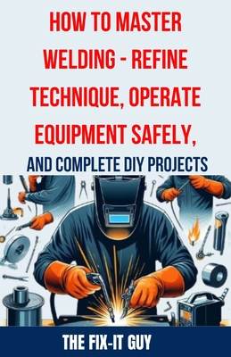 How to Master Welding - Refine Technique, Operate Equipment Safely, and Complete DIY Projects: The Ultimate Guide to Welding Techniques, Safety Practi - The Fix-it Guy