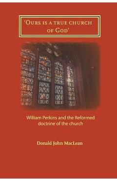 Coperta cărții ''Ours is a true church of God': William Perkins and the Reformed doctrine of the church - Donald John Maclean'