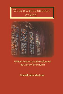 Coperta cărții ''Ours is a true church of God': William Perkins and the Reformed doctrine of the church - Donald John Maclean'