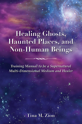 Healing Ghosts, Haunted Places, and Non-Human Beings: Training Manual to Be a Supernatural Multi-Dimensional Medium and Healer - Tina M. Zion