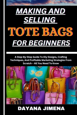 Making and Selling Tote Bags for Beginners: A Step-By-Step Guide To Diy Designs, Crafting Techniques, And Profitable Marketing Strategies From Scratch - Dayana Jimena