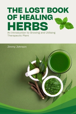 The Lost Book of Healing Herbs: An Introduction to Growing, and Utilising Therapeutic Plant - Jimmy Johnson