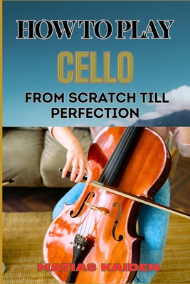 How to Play Cello from Scratch Till Perfection: Step-By-Step Learning, Essential Tips, And Perfecting Your Sound - Matias Kaiden
