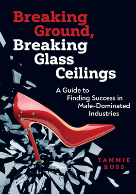 Breaking Ground, Breaking Glass Ceilings: A Guide for Finding Success in Male-Dominated Industries - Tammie Ross