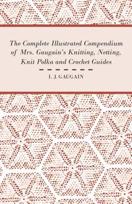 The Complete Illustrated Compendium of Mrs. Gaugain's Knitting, Netting, Knit Polka and Crocket Guides - I. J. Gaugain