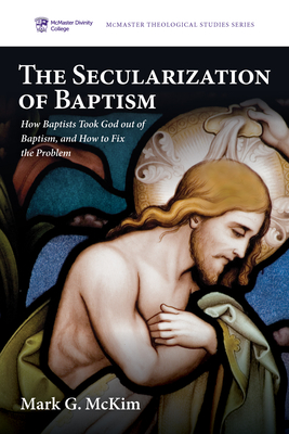 The Secularization of Baptism: How Baptists Took God Out of Baptism, and How to Fix the Problem - Mark G. Mckim
