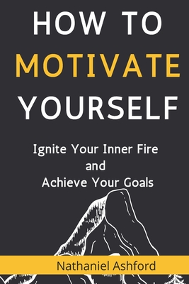 How to Motivate Yourself: Ignite Your Inner Fire and Achieve Your Goals - Nathaniel Ashford